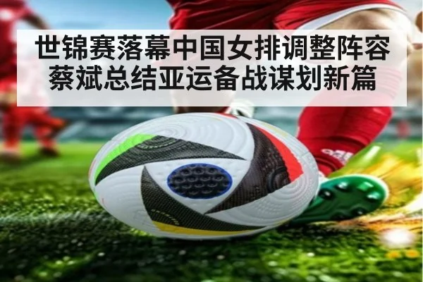 世锦赛落幕中国女排调整阵容 蔡斌总结亚运备战谋划新篇